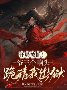 开局被抓！爷三个响头跪请我出狱最新