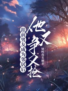 跟前男友成为邻居后，他又争又抢阅读小说阅读